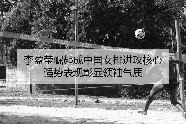 李盈莹崛起成中国女排进攻核心 强势表现彰显领袖气质